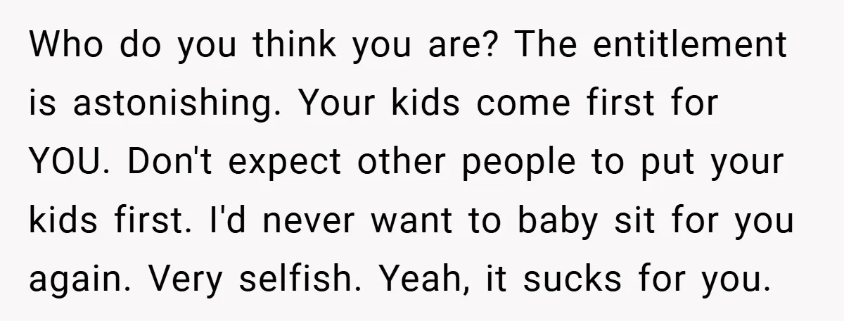 Who do you think you are? The entitlement is astonishing. Your kids come first for YOU. Don't expect other people to put your kids first. I'd never want to baby...