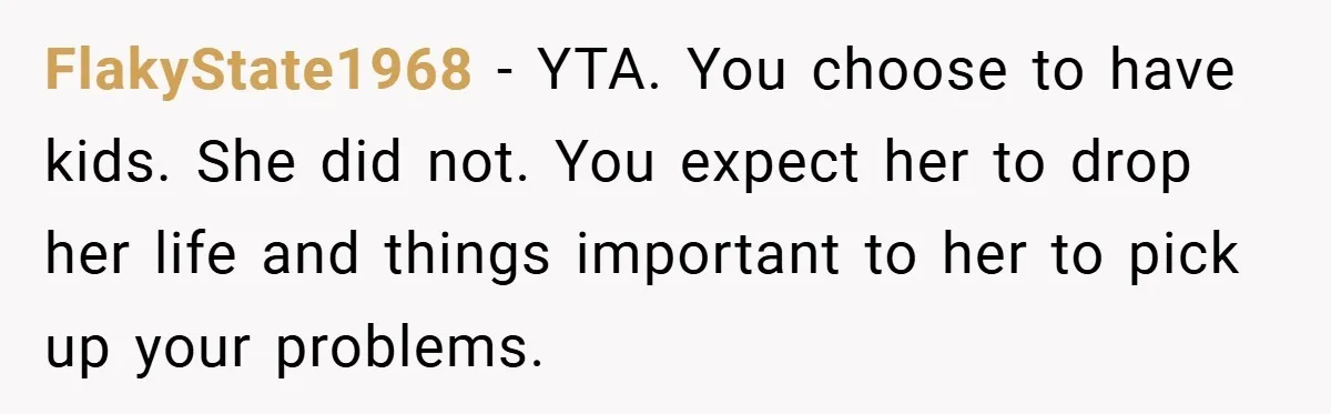 FlakyState1968 − YTA. You choose to have kids. She did not. You expect her to drop her life and things important to her to pick up your problems.