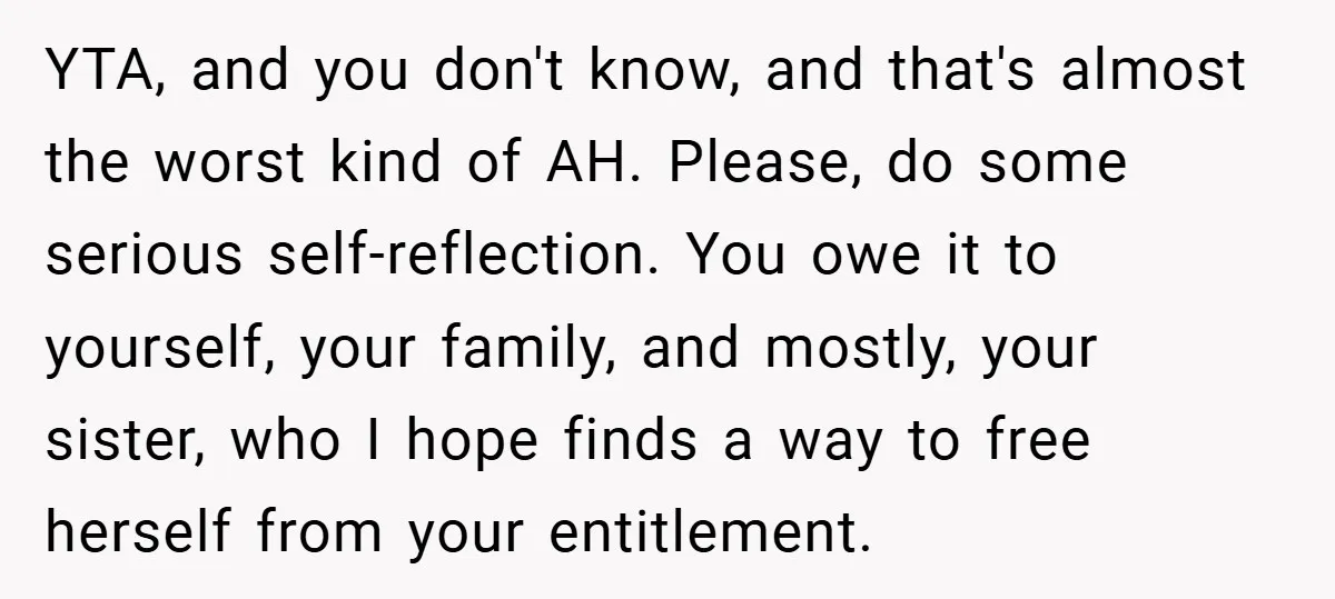 YTA, and you don't know, and that's almost the worst kind of AH. Please, do some serious self-reflection. You owe it to yourself, your family, and mostly, your sister, who...