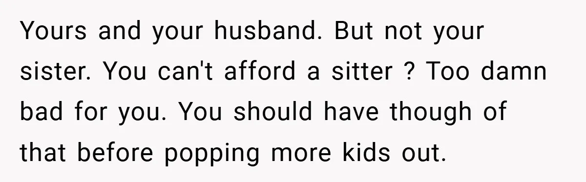 Yours and your husband. But not your sister. You can't afford a sitter ? Too damn bad for you. You should have though of that before popping more kids out.