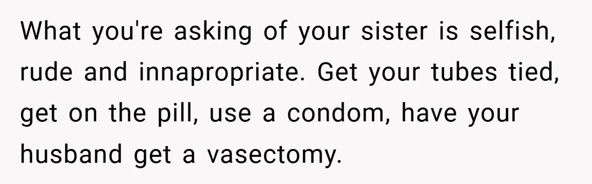 What you're asking of your sister is selfish, rude and innapropriate. Get your tubes tied, get on the pill, use a condom, have your husband get a vasectomy.
