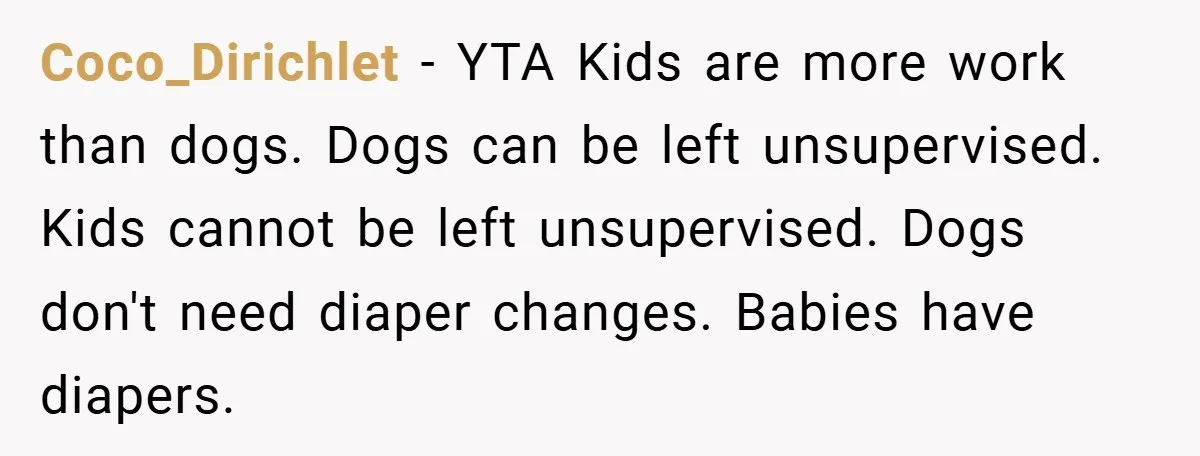 Coco_Dirichlet − YTA Kids are more work than dogs. Dogs can be left unsupervised. Kids cannot be left unsupervised. Dogs don't need diaper changes. Babies have diapers.