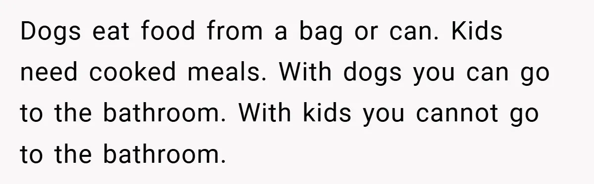 Dogs eat food from a bag or can. Kids need cooked meals. With dogs you can go to the bathroom. With kids you cannot go to the bathroom.