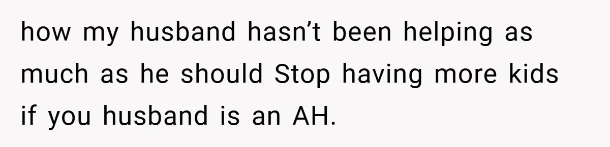 how my husband hasn’t been helping as much as he should Stop having more kids if you husband is an AH.