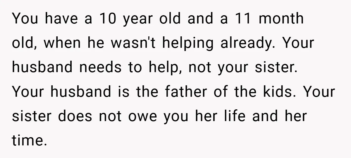 You have a 10 year old and a 11 month old, when he wasn't helping already. Your husband needs to help, not your sister. Your husband is the father of...