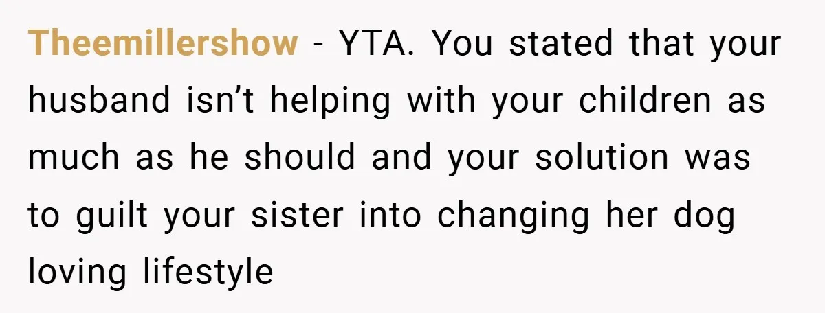 Theemillershow − YTA. You stated that your husband isn’t helping with your children as much as he should and your solution was to guilt your sister into changing her dog...