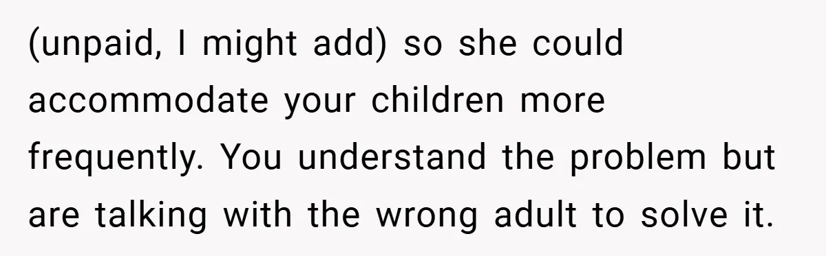 (unpaid, I might add) so she could accommodate your children more frequently. You understand the problem but are talking with the wrong adult to solve it.