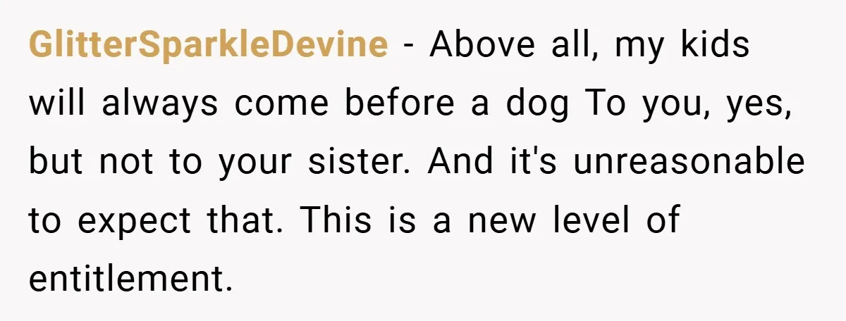 GlitterSparkleDevine − Above all, my kids will always come before a dog To you, yes, but not to your sister. And it's unreasonable to expect that. This is a new...
