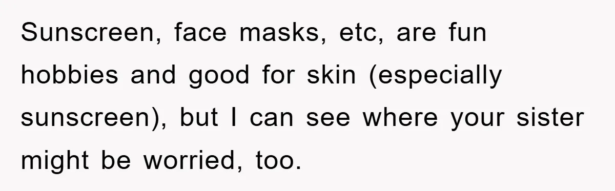 Sunscreen, face masks, etc, are fun hobbies and good for skin (especially sunscreen), but I can see where your sister might be worried, too.