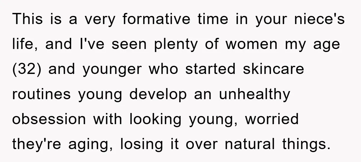 This is a very formative time in your niece's life, and I've seen plenty of women my age (32) and younger who started skincare routines young develop an unhealthy obsession...