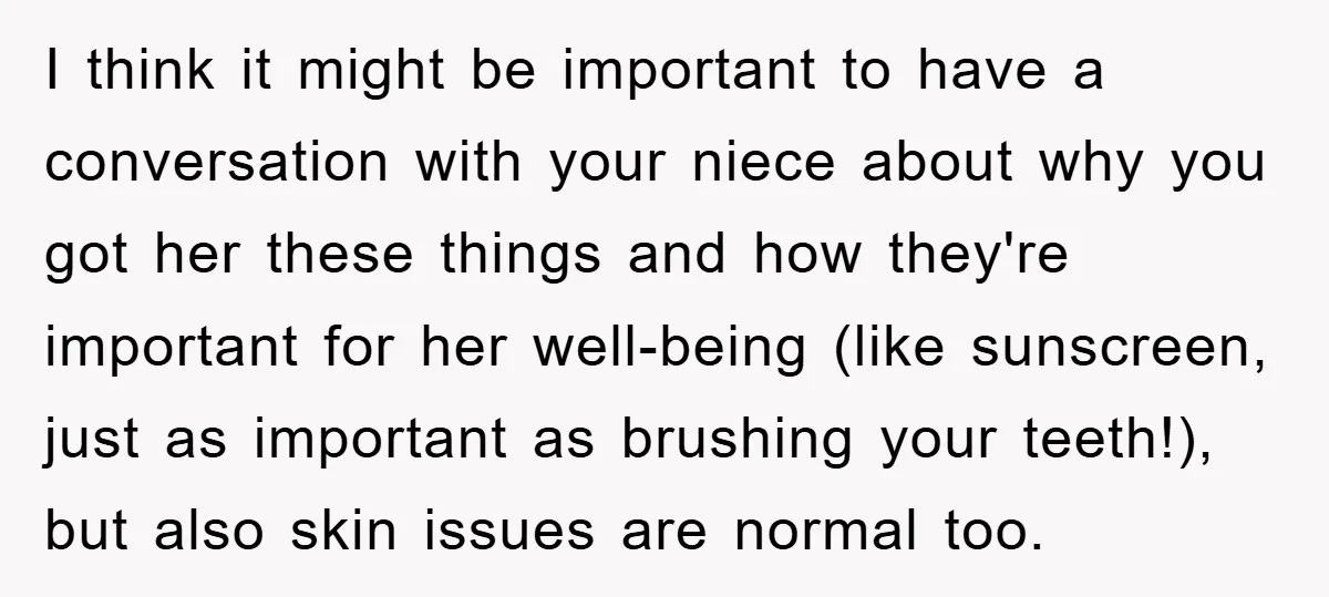 I think it might be important to have a conversation with your niece about why you got her these things and how they're important for her well-being (like sunscreen, just...