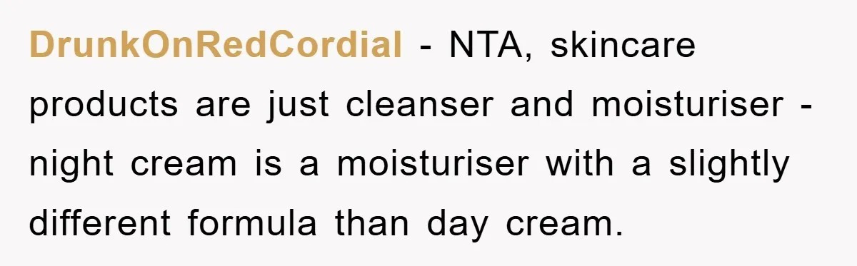 DrunkOnRedCordial − NTA, skincare products are just cleanser and moisturiser - night cream is a moisturiser with a slightly different formula than day cream.