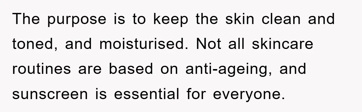 The purpose is to keep the skin clean and toned, and moisturised. Not all skincare routines are based on anti-ageing, and sunscreen is essential for everyone.