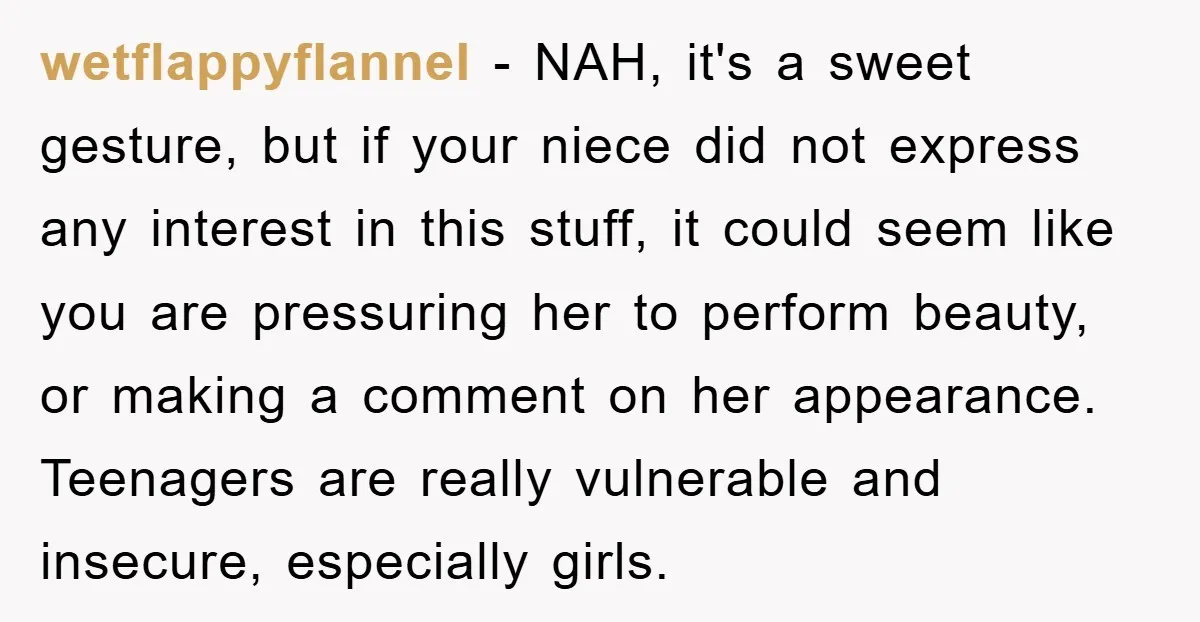 wetflappyflannel − NAH, it's a sweet gesture, but if your niece did not express any interest in this stuff, it could seem like you are pressuring her to perform beauty,...