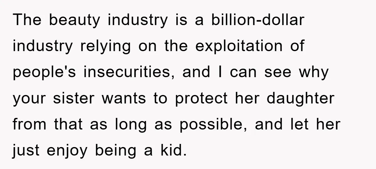 The beauty industry is a billion-dollar industry relying on the exploitation of people's insecurities, and I can see why your sister wants to protect her daughter from that as long...