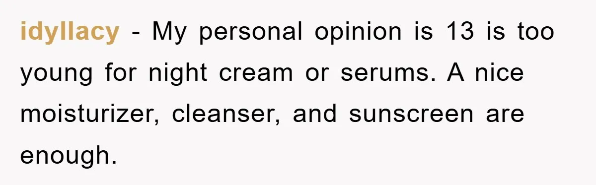 idyllacy − My personal opinion is 13 is too young for night cream or serums. A nice moisturizer, cleanser, and sunscreen are enough.