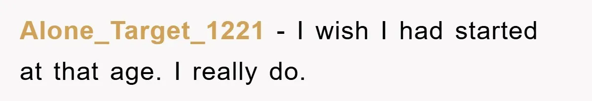 Alone_Target_1221 − I wish I had started at that age. I really do.