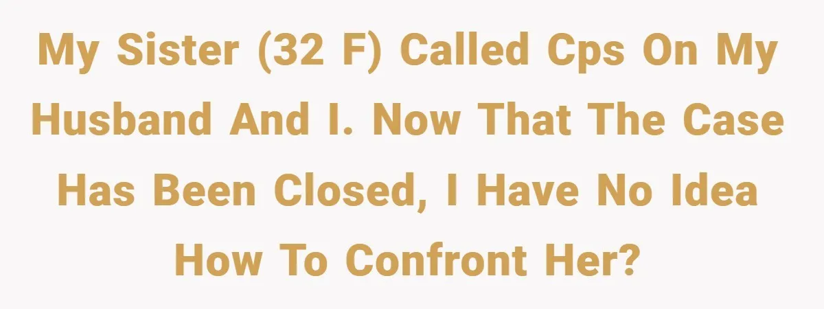 My sister (32 F) called CPS on my husband and I. Now that the case has been closed, I have no idea how to confront her?