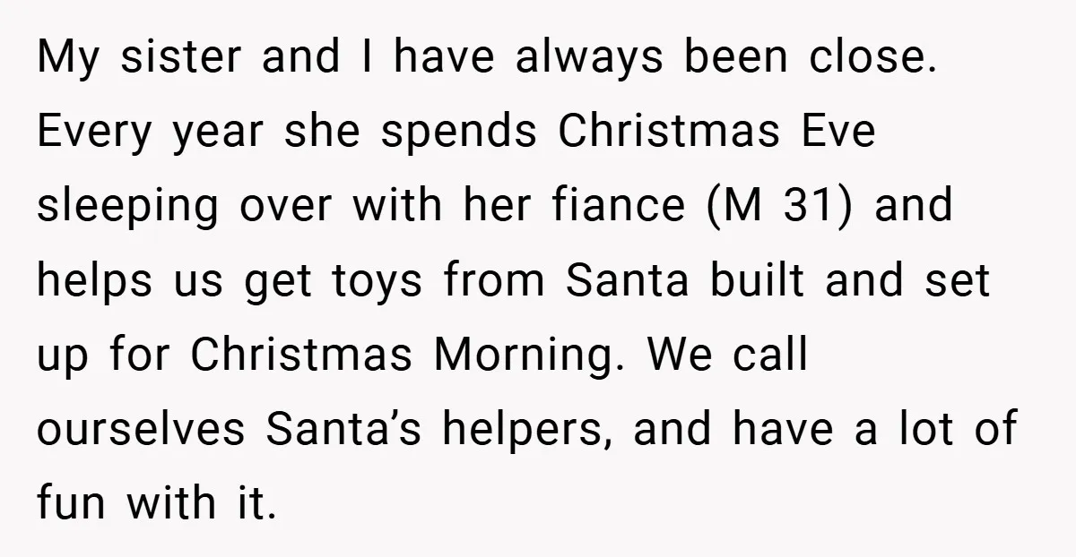 My sister and I have always been close. Every year she spends Christmas Eve sleeping over with her fiance (M 31) and helps us get toys from Santa built and...