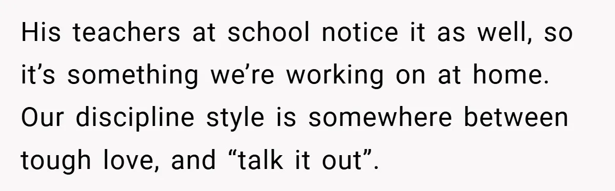 His teachers at school notice it as well, so it’s something we’re working on at home. Our discipline style is somewhere between tough love, and “talk it out”.
