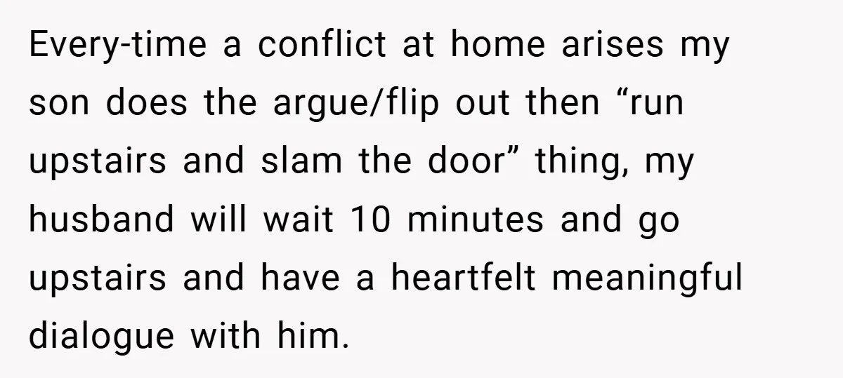 Every-time a conflict at home arises my son does the argue/flip out then “run upstairs and slam the door” thing, my husband will wait 10 minutes and go upstairs and...