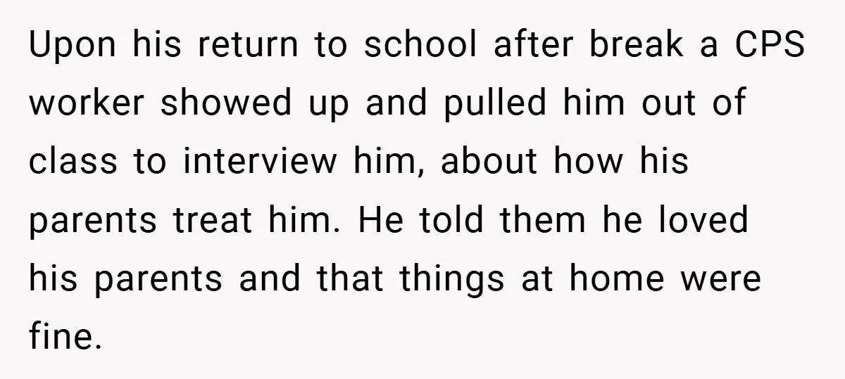 Upon his return to school after break a CPS worker showed up and pulled him out of class to interview him, about how his parents treat him. He told them...