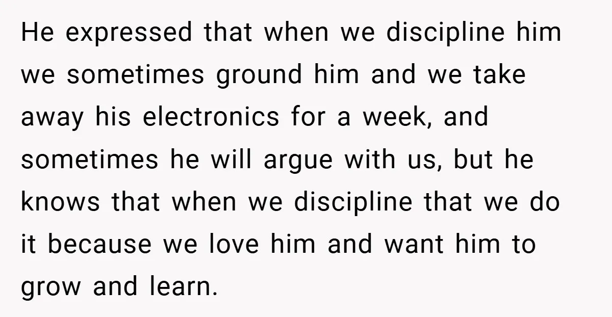 He expressed that when we discipline him we sometimes ground him and we take away his electronics for a week, and sometimes he will argue with us, but he knows...