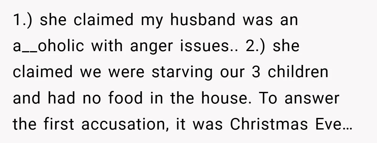 1.) she claimed my husband was an a__oholic with anger issues.. 2.) she claimed we were starving our 3 children and had no food in the house. To answer the...