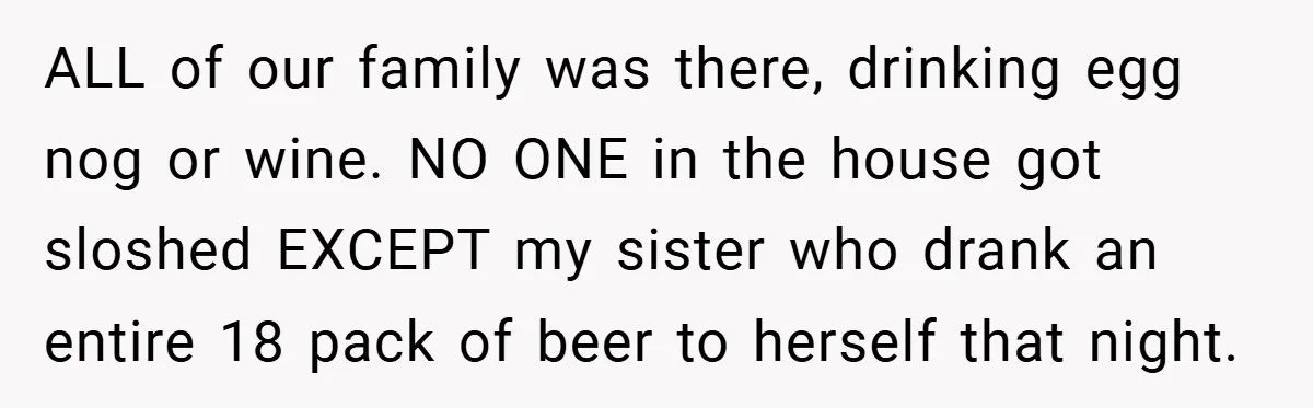 ALL of our family was there, drinking egg nog or wine. NO ONE in the house got sloshed EXCEPT my sister who drank an entire 18 pack of beer to...