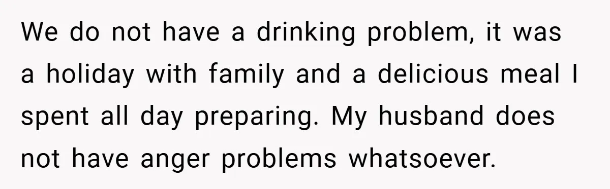 We do not have a drinking problem, it was a holiday with family and a delicious meal I spent all day preparing. My husband does not have anger problems whatsoever.