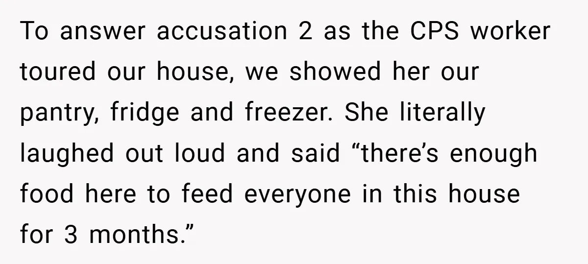 To answer accusation 2 as the CPS worker toured our house, we showed her our pantry, fridge and freezer. She literally laughed out loud and said “there’s enough food here...