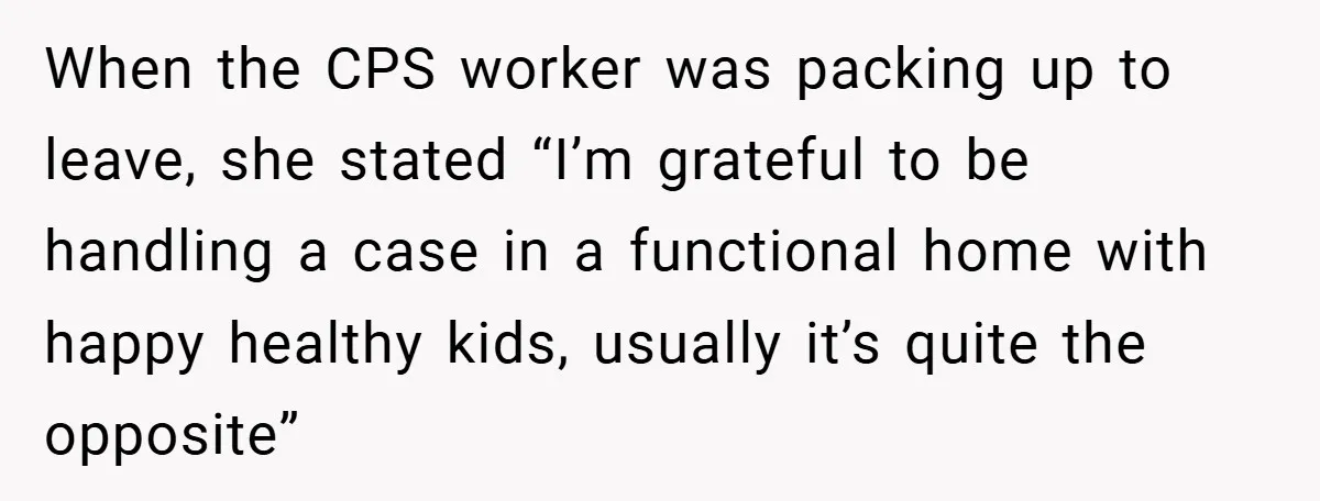 When the CPS worker was packing up to leave, she stated “I’m grateful to be handling a case in a functional home with happy healthy kids, usually it’s quite the...