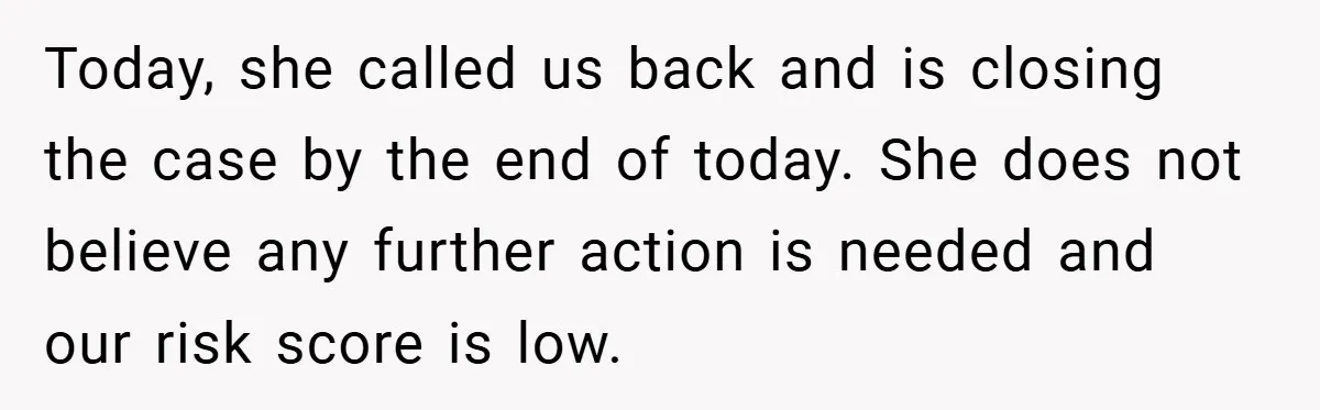 Today, she called us back and is closing the case by the end of today. She does not believe any further action is needed and our risk score is low.