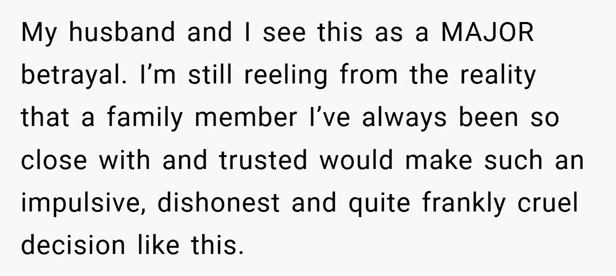 My husband and I see this as a MAJOR betrayal. I’m still reeling from the reality that a family member I’ve always been so close with and trusted would make...
