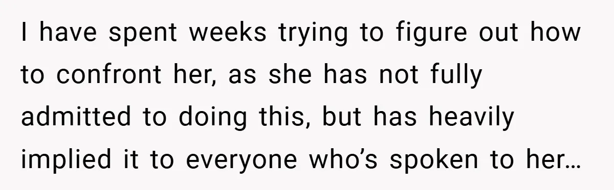 I have spent weeks trying to figure out how to confront her, as she has not fully admitted to doing this, but has heavily implied it to everyone who’s spoken...