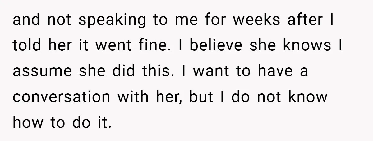 and not speaking to me for weeks after I told her it went fine. I believe she knows I assume she did this. I want to have a conversation with...