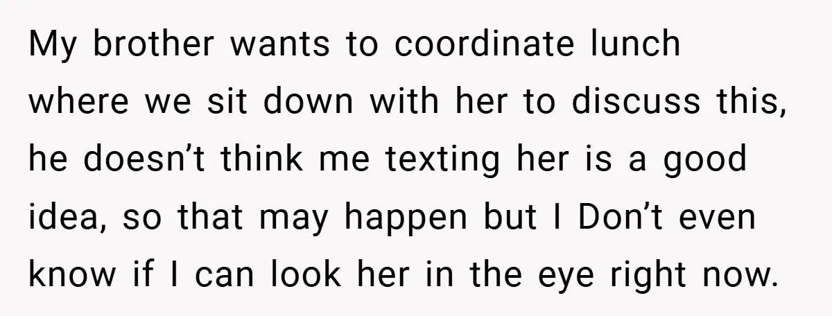 My brother wants to coordinate lunch where we sit down with her to discuss this, he doesn’t think me texting her is a good idea, so that may happen but...