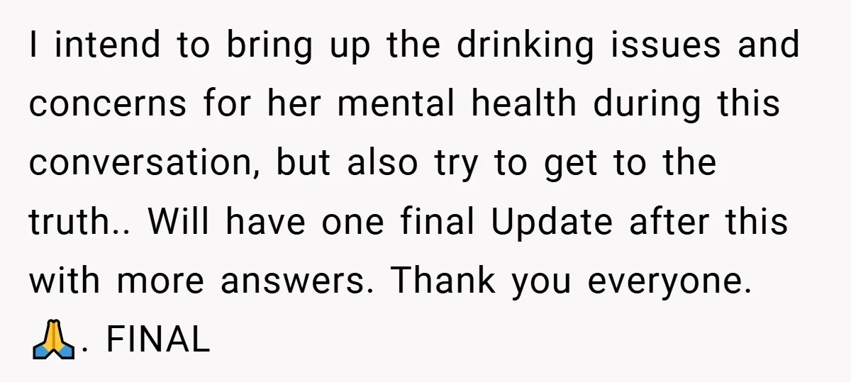 I intend to bring up the drinking issues and concerns for her mental health during this conversation, but also try to get to the truth.. Will have one final Update...