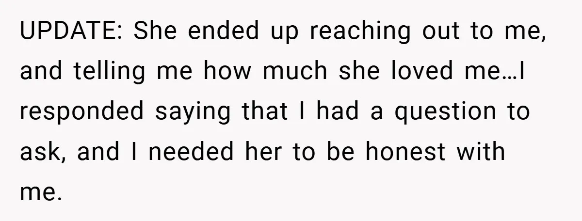 UPDATE: She ended up reaching out to me, and telling me how much she loved me…I responded saying that I had a question to ask, and I needed her to...