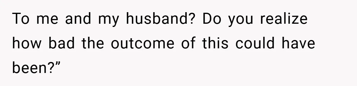 To me and my husband? Do you realize how bad the outcome of this could have been?”