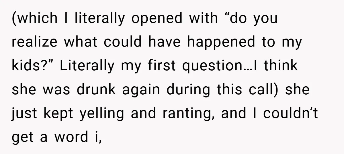 (which I literally opened with “do you realize what could have happened to my kids?” Literally my first question…I think she was drunk again during this call) she just kept...