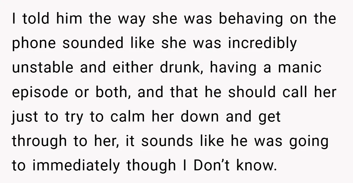 I told him the way she was behaving on the phone sounded like she was incredibly unstable and either drunk, having a manic episode or both, and that he should...