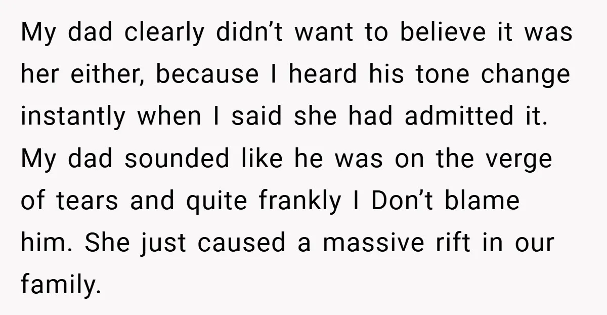 My dad clearly didn’t want to believe it was her either, because I heard his tone change instantly when I said she had admitted it. My dad sounded like he...