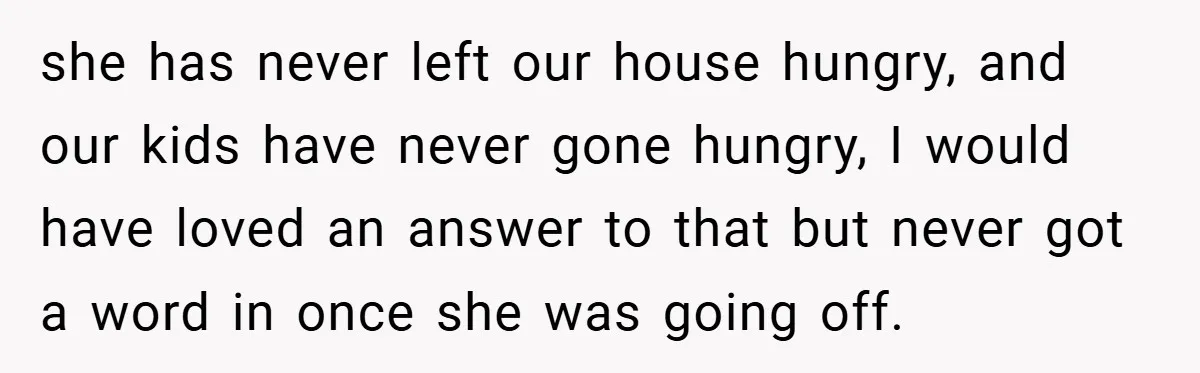 she has never left our house hungry, and our kids have never gone hungry, I would have loved an answer to that but never got a word in once she...