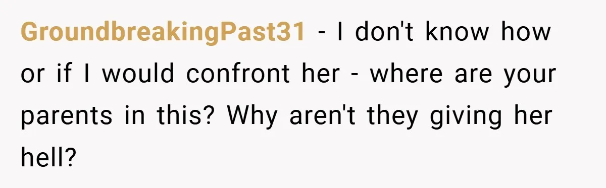 GroundbreakingPast31 − I don't know how or if I would confront her - where are your parents in this? Why aren't they giving her hell?