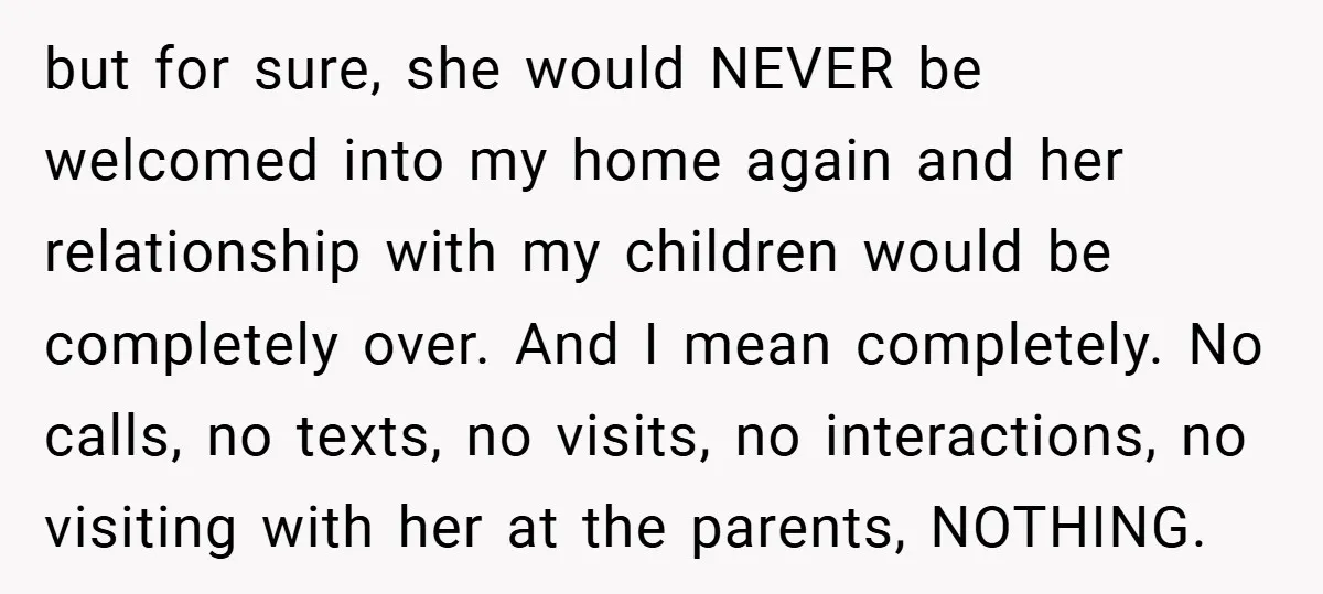 but for sure, she would NEVER be welcomed into my home again and her relationship with my children would be completely over. And I mean completely. No calls, no texts,...