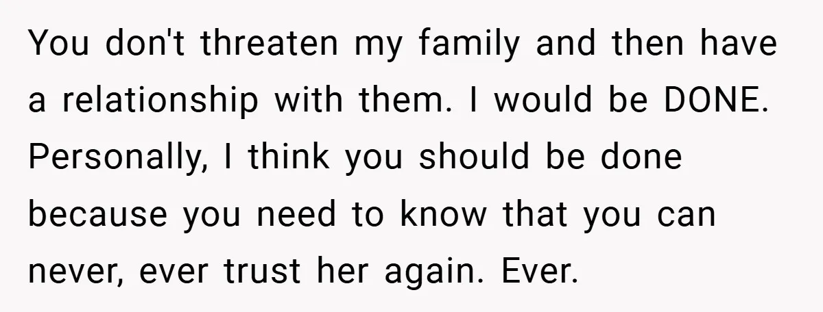 You don't threaten my family and then have a relationship with them. I would be DONE. Personally, I think you should be done because you need to know that you...