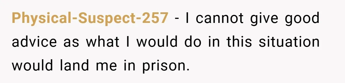 Physical-Suspect-257 − I cannot give good advice as what I would do in this situation would land me in prison.