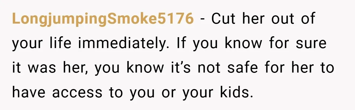LongjumpingSmoke5176 − Cut her out of your life immediately. If you know for sure it was her, you know it’s not safe for her to have access to you or...