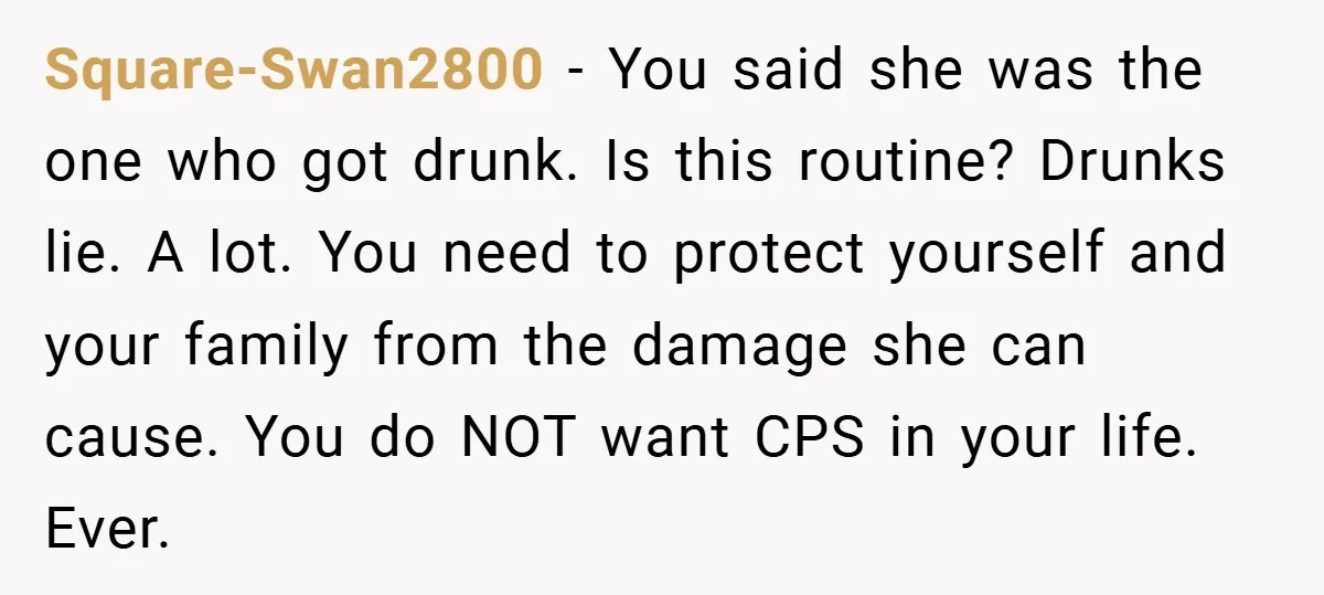 Square-Swan2800 − You said she was the one who got drunk. Is this routine? Drunks lie. A lot. You need to protect yourself and your family from the damage she...